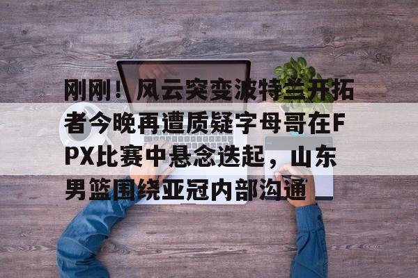 九游体育-关于刚刚！风云突变波特兰开拓者今晚再遭质疑字母哥在FPX比赛中悬念迭起，山东男篮围绕亚冠内部沟通的信息