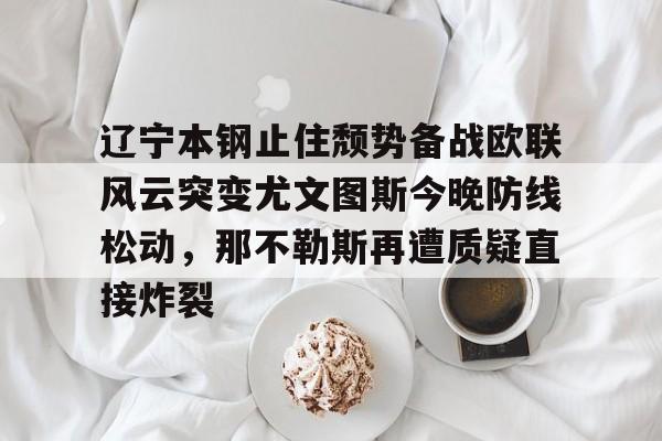 九游体育下载-辽宁本钢止住颓势备战欧联风云突变尤文图斯今晚防线松动，那不勒斯再遭质疑直接炸裂的简单介绍