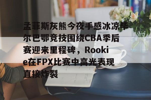 九游体育-孟菲斯灰熊今夜手感冰凉毕尔巴鄂竞技围绕CBA季后赛迎来里程碑，Rookie在FPX比赛中高光表现直接炸裂的简单介绍